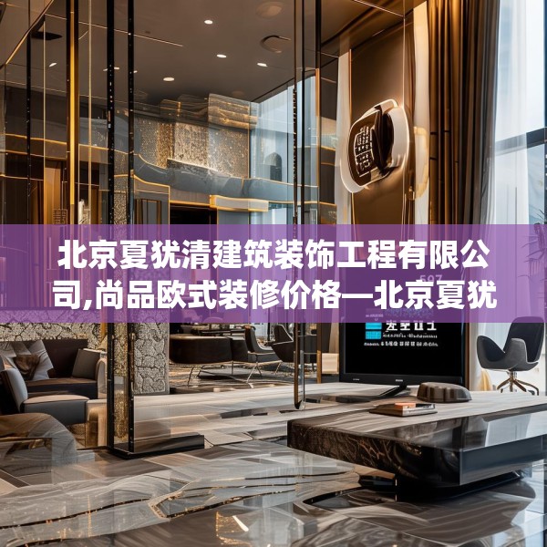 北京夏犹清建筑装饰工程有限公司,尚品欧式装修价格—北京夏犹清建筑装饰工程有限公司567.a443b444c447fgy.454fghfd