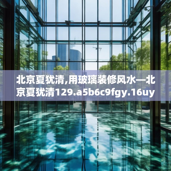 北京夏犹清,用玻璃装修风水—北京夏犹清129.a5b6c9fgy.16uyk