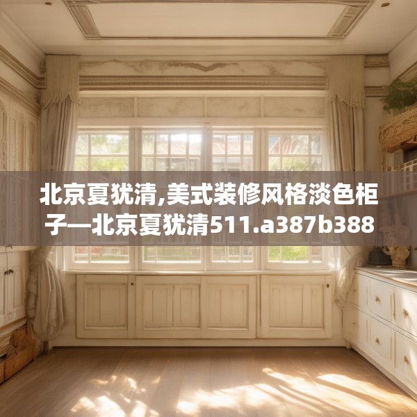 北京夏犹清,美式装修风格淡色柜子—北京夏犹清511.a387b388c391fgy.398fdsfds