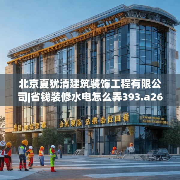 北京夏犹清建筑装饰工程有限公司|省钱装修水电怎么弄393.a269b270c273fgy.280fhsg