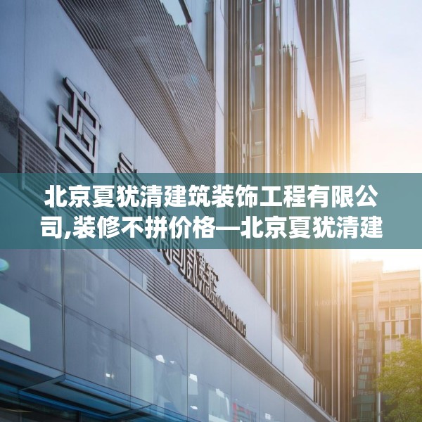 北京夏犹清建筑装饰工程有限公司,装修不拼价格—北京夏犹清建筑装饰工程有限公司141.a17b18c21fgy.28fhsg