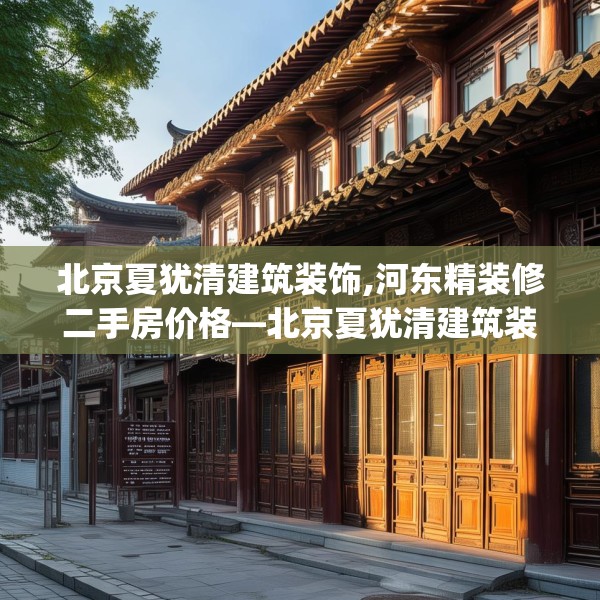 北京夏犹清建筑装饰,河东精装修二手房价格—北京夏犹清建筑装饰308.a184b185c188fgy.19576674