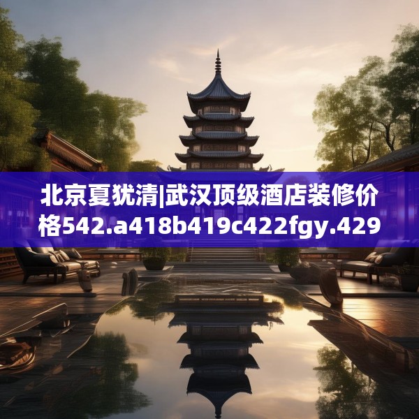 北京夏犹清|武汉顶级酒店装修价格542.a418b419c422fgy.42976661
