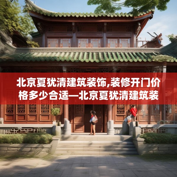 北京夏犹清建筑装饰,装修开门价格多少合适—北京夏犹清建筑装饰201.a77b78c81fgy.88uyk