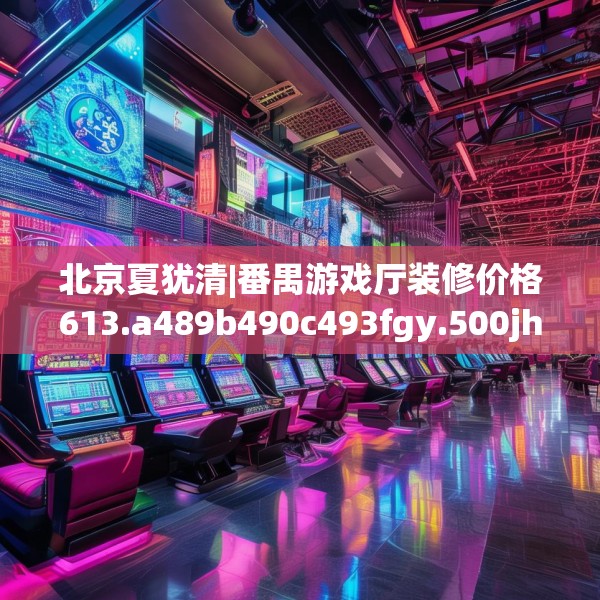 北京夏犹清|番禺游戏厅装修价格613.a489b490c493fgy.500jhhj