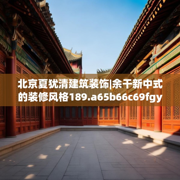 北京夏犹清建筑装饰|余干新中式的装修风格189.a65b66c69fgy.76fghfd