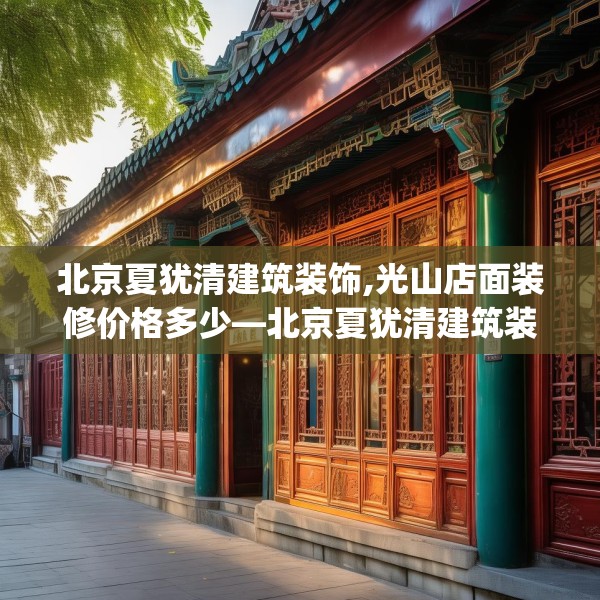 北京夏犹清建筑装饰,光山店面装修价格多少—北京夏犹清建筑装饰241.a117b118c121fgy.128fdsfds