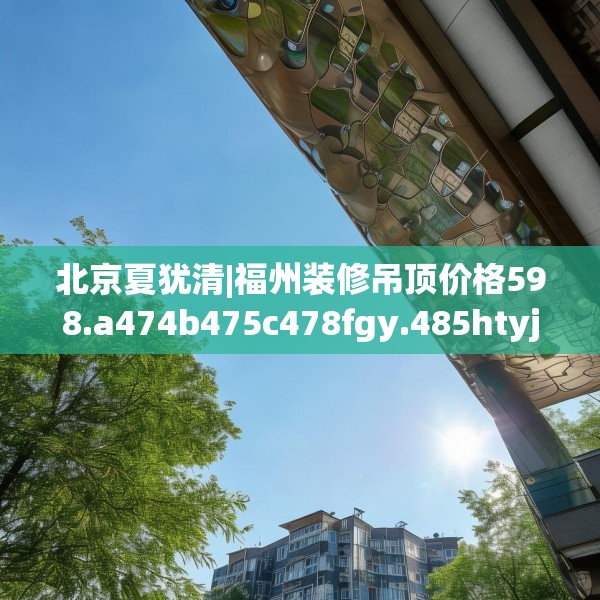 北京夏犹清|福州装修吊顶价格598.a474b475c478fgy.485htyj