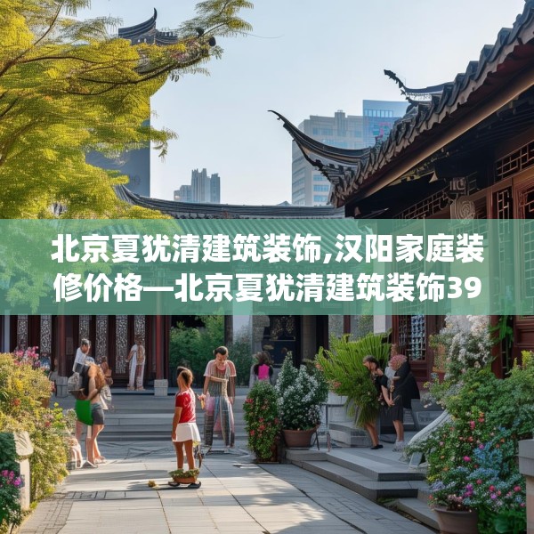 北京夏犹清建筑装饰,汉阳家庭装修价格—北京夏犹清建筑装饰395.a271b272c275fgy.282bnbn