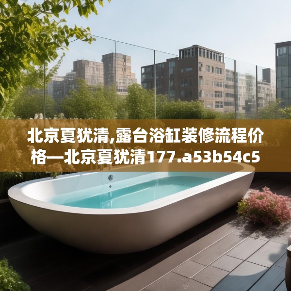 北京夏犹清,露台浴缸装修流程价格—北京夏犹清177.a53b54c57fgy.64fhsg