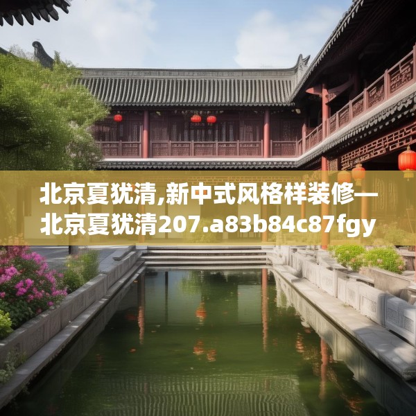 北京夏犹清,新中式风格样装修—北京夏犹清207.a83b84c87fgy.94fghfd