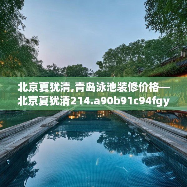 北京夏犹清,青岛泳池装修价格—北京夏犹清214.a90b91c94fgy.101dewqe