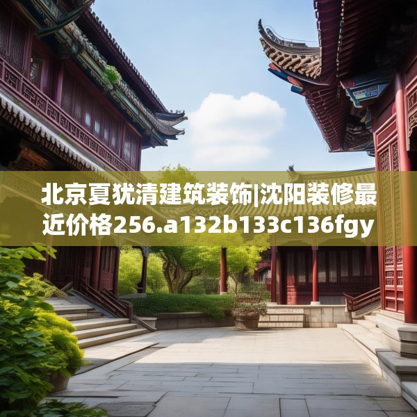 北京夏犹清建筑装饰|沈阳装修最近价格256.a132b133c136fgy.143htyj