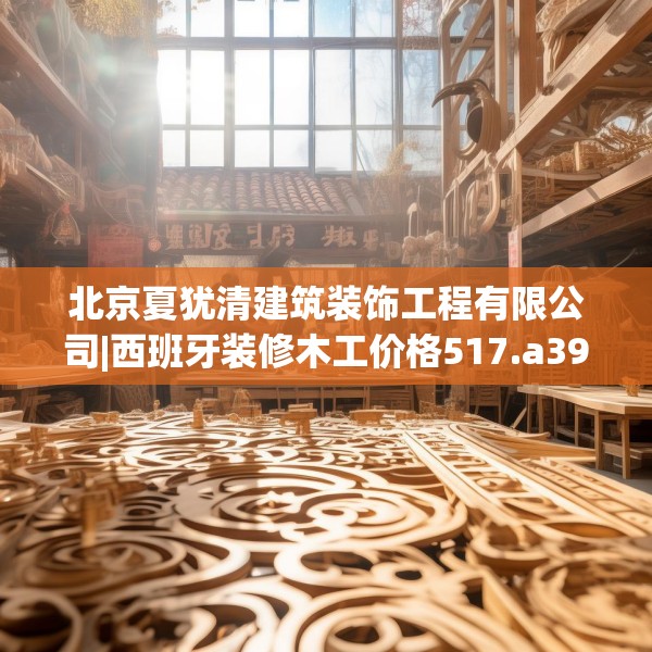 北京夏犹清建筑装饰工程有限公司|西班牙装修木工价格517.a393b394c397fgy.404poiy