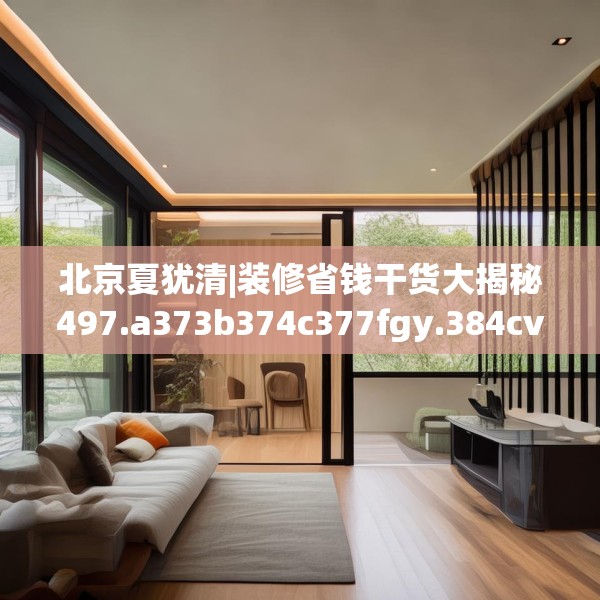 北京夏犹清|装修省钱干货大揭秘497.a373b374c377fgy.384cvcx