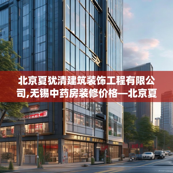北京夏犹清建筑装饰工程有限公司,无锡中药房装修价格—北京夏犹清建筑装饰工程有限公司365.a241b242c245fgy.252fds