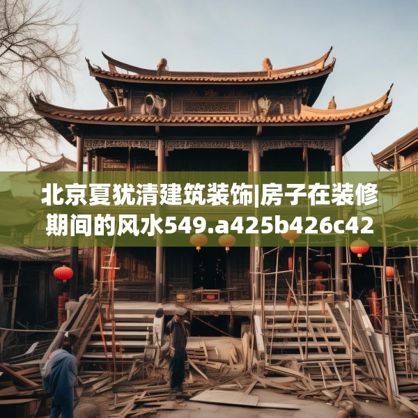 北京夏犹清建筑装饰|房子在装修期间的风水549.a425b426c429fgy.436fghfd