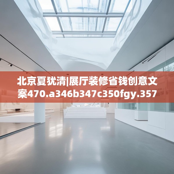 北京夏犹清|展厅装修省钱创意文案470.a346b347c350fgy.35776665