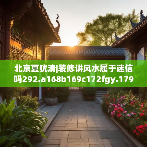北京夏犹清|装修讲风水属于迷信吗292.a168b169c172fgy.179htyj