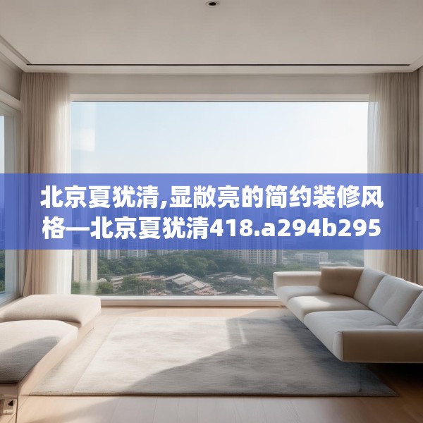 北京夏犹清,显敞亮的简约装修风格—北京夏犹清418.a294b295c298fgy.305htyj