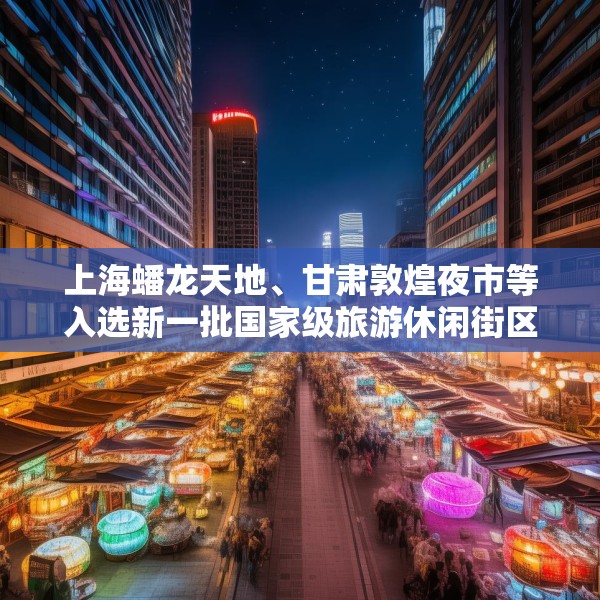 上海蟠龙天地、甘肃敦煌夜市等入选新一批国家级旅游休闲街区