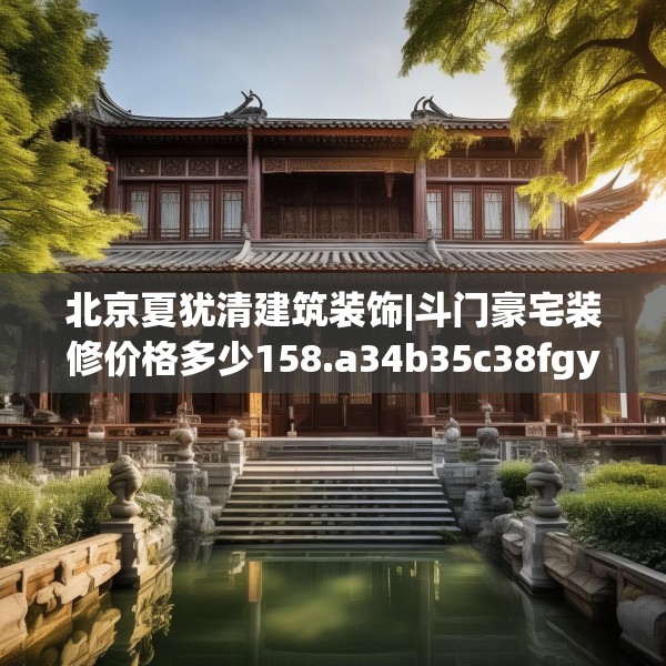 北京夏犹清建筑装饰|斗门豪宅装修价格多少158.a34b35c38fgy.45xczxv