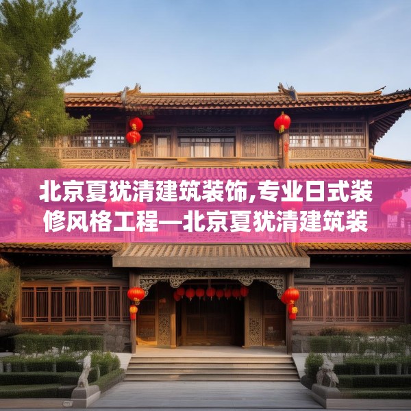 北京夏犹清建筑装饰,专业日式装修风格工程—北京夏犹清建筑装饰346.a222b223c226fgy.233htyj