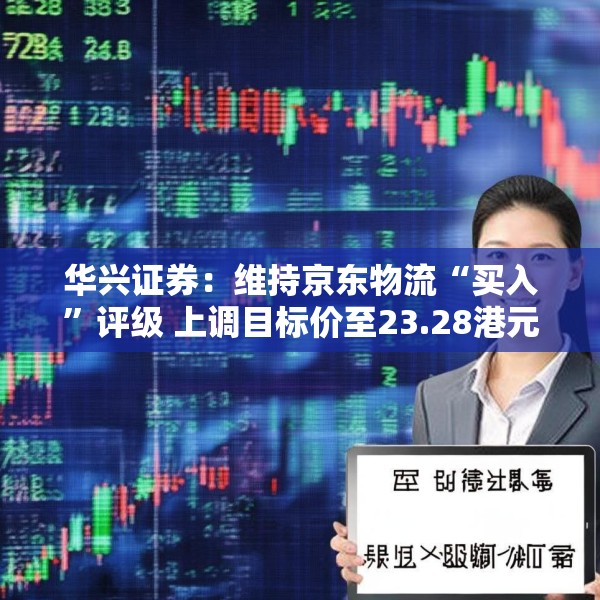 华兴证券：维持京东物流“买入”评级 上调目标价至23.28港元