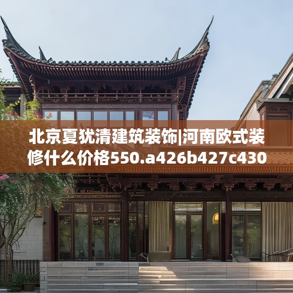 北京夏犹清建筑装饰|河南欧式装修什么价格550.a426b427c430fgy.437sdA