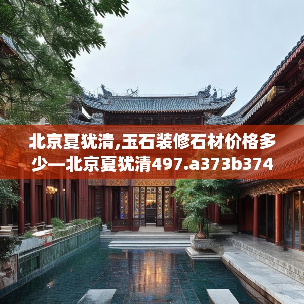 北京夏犹清,玉石装修石材价格多少—北京夏犹清497.a373b374c377fgy.384cvcx