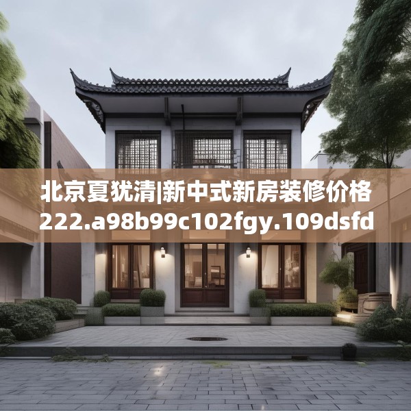 北京夏犹清|新中式新房装修价格222.a98b99c102fgy.109dsfds