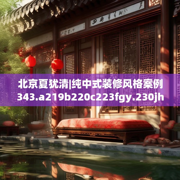 北京夏犹清|纯中式装修风格案例343.a219b220c223fgy.230jhhj