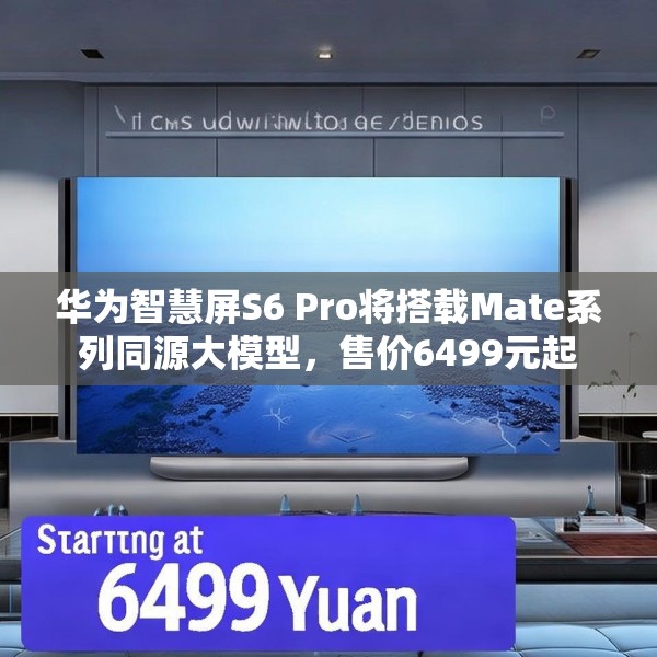 华为智慧屏S6 Pro将搭载Mate系列同源大模型，售价6499元起