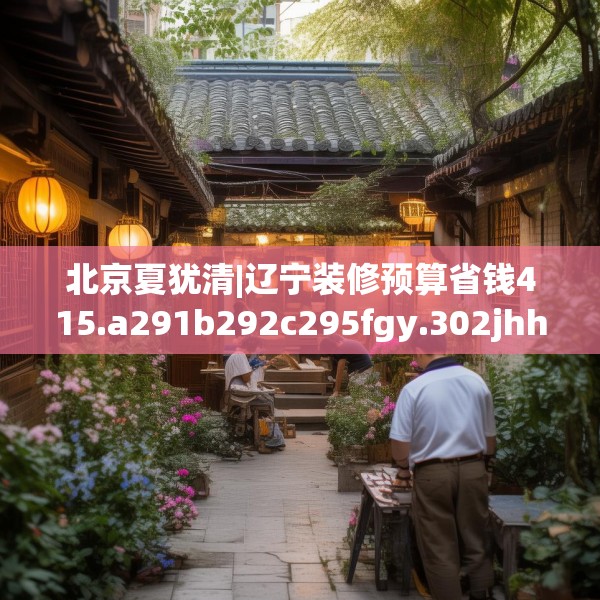 北京夏犹清|辽宁装修预算省钱415.a291b292c295fgy.302jhhj