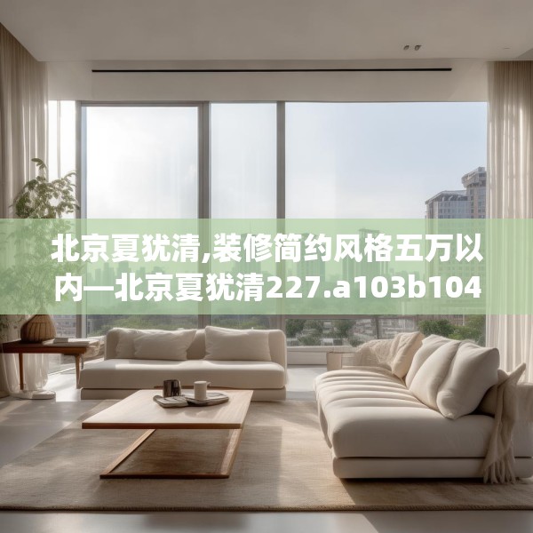 北京夏犹清,装修简约风格五万以内—北京夏犹清227.a103b104c107fgy.114cvcx