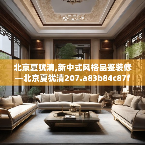 北京夏犹清,新中式风格品鉴装修—北京夏犹清207.a83b84c87fgy.94fghfd