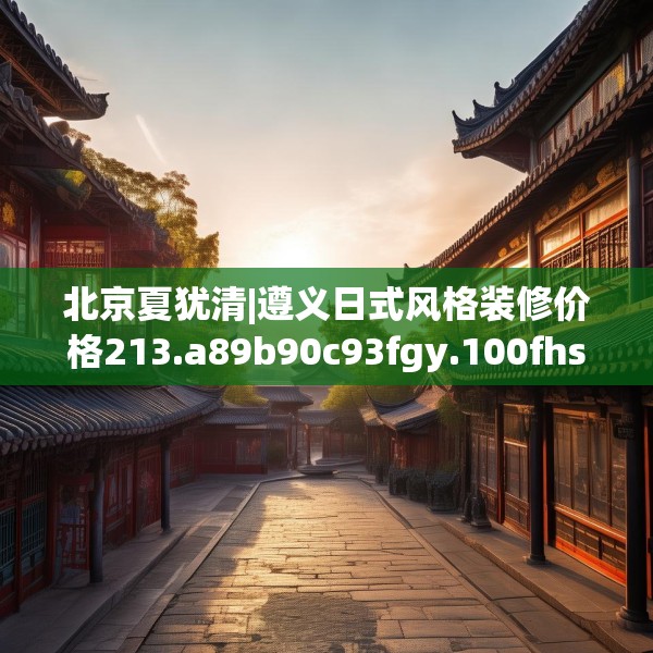 北京夏犹清|遵义日式风格装修价格213.a89b90c93fgy.100fhsg