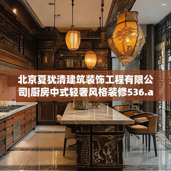 北京夏犹清建筑装饰工程有限公司|厨房中式轻奢风格装修536.a412b413c416fgy.423xczxv