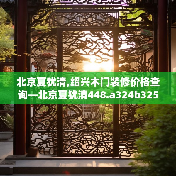 北京夏犹清,绍兴木门装修价格查询—北京夏犹清448.a324b325c328fgy.335dewqe