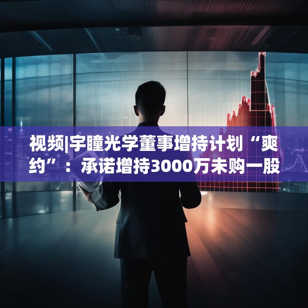 视频|宇瞳光学董事增持计划“爽约”：承诺增持3000万未购一股