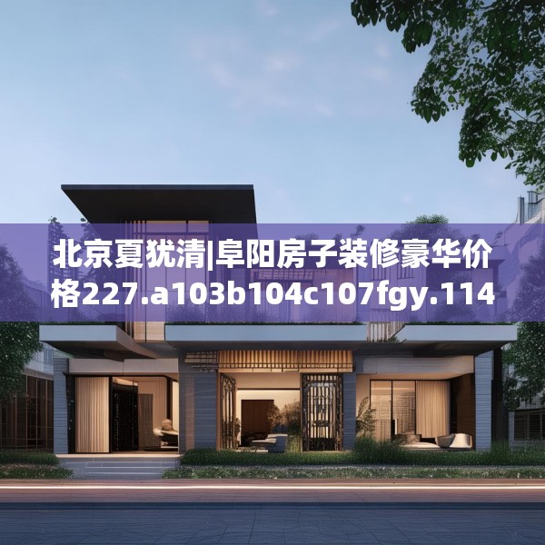 北京夏犹清|阜阳房子装修豪华价格227.a103b104c107fgy.114cvcx