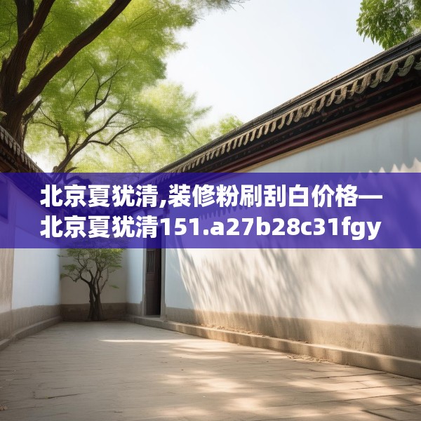 北京夏犹清,装修粉刷刮白价格—北京夏犹清151.a27b28c31fgy.38fdsfds