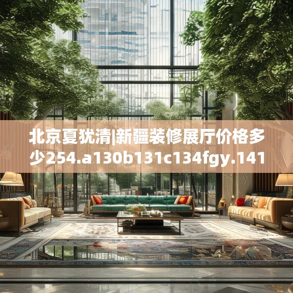 北京夏犹清|新疆装修展厅价格多少254.a130b131c134fgy.14176677