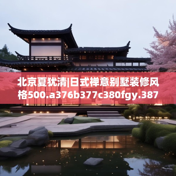 北京夏犹清|日式禅意别墅装修风格500.a376b377c380fgy.387xczxv