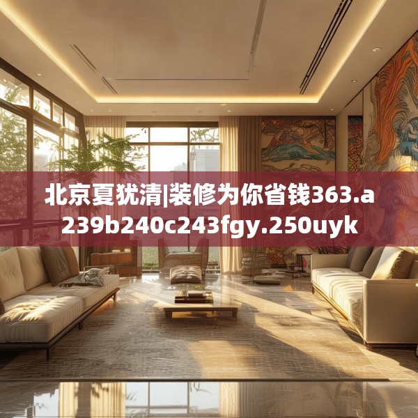 北京夏犹清|装修为你省钱363.a239b240c243fgy.250uyk