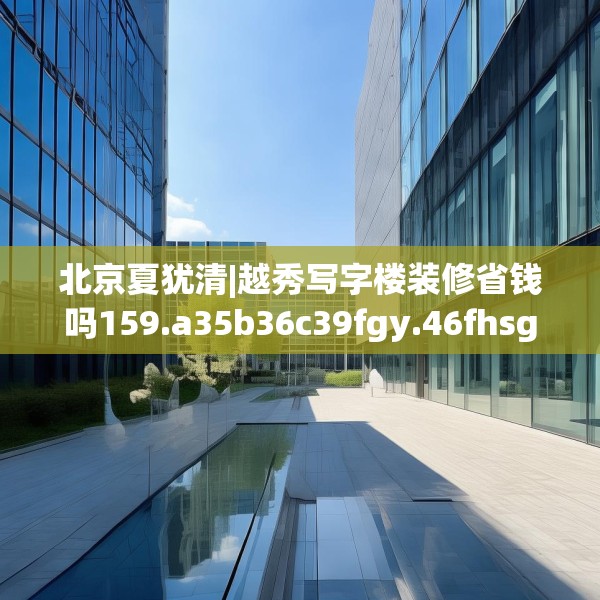 北京夏犹清|越秀写字楼装修省钱吗159.a35b36c39fgy.46fhsg