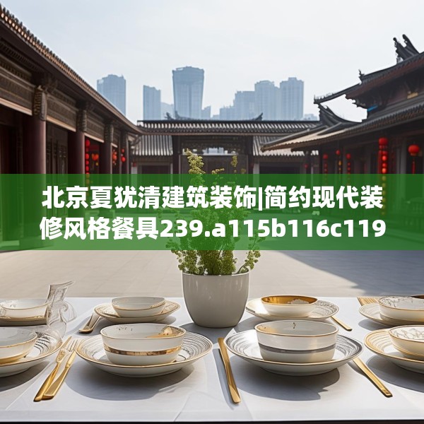 北京夏犹清建筑装饰|简约现代装修风格餐具239.a115b116c119fgy.126fds