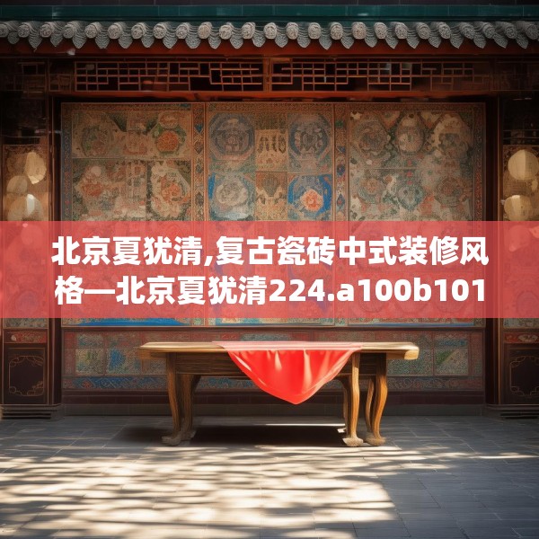 北京夏犹清,复古瓷砖中式装修风格—北京夏犹清224.a100b101c104fgy.111wew