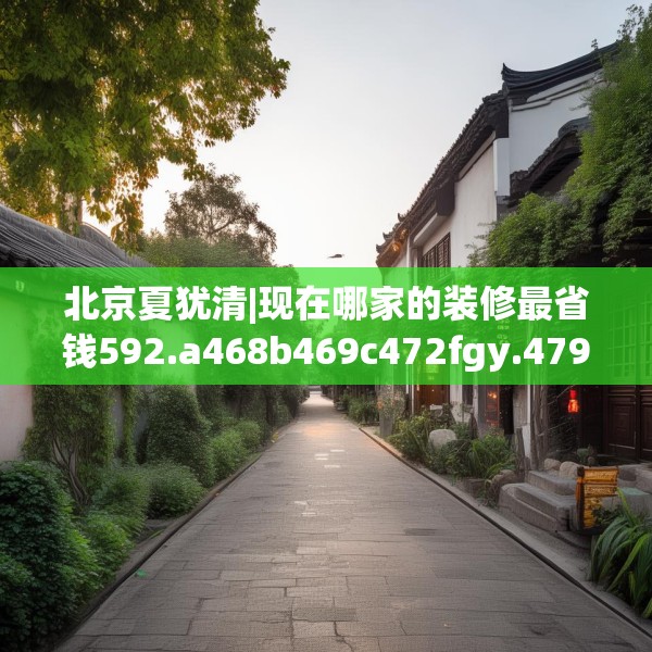 北京夏犹清|现在哪家的装修最省钱592.a468b469c472fgy.479dewqe