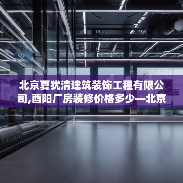 北京夏犹清建筑装饰工程有限公司,酉阳厂房装修价格多少—北京夏犹清建筑装饰工程有限公司444.a320b321c324fgy.331lkjl